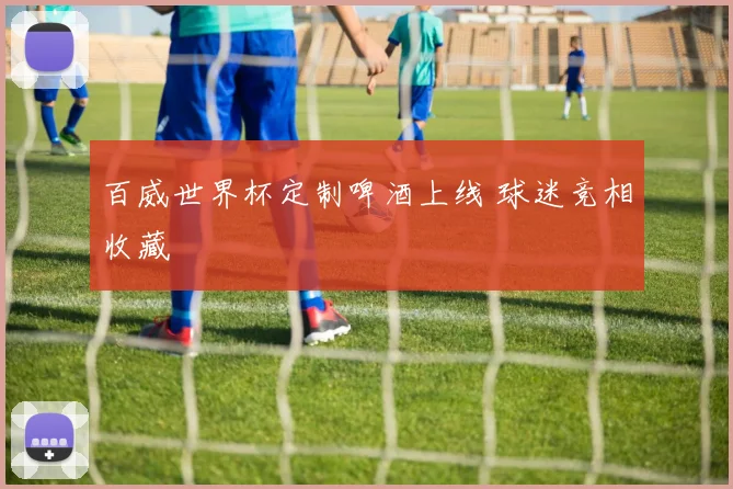 百威世界杯定制啤酒上线 球迷竞相收藏