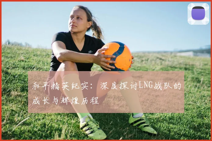 和平精英纪实：深度探讨LNG战队的成长与辉煌历程