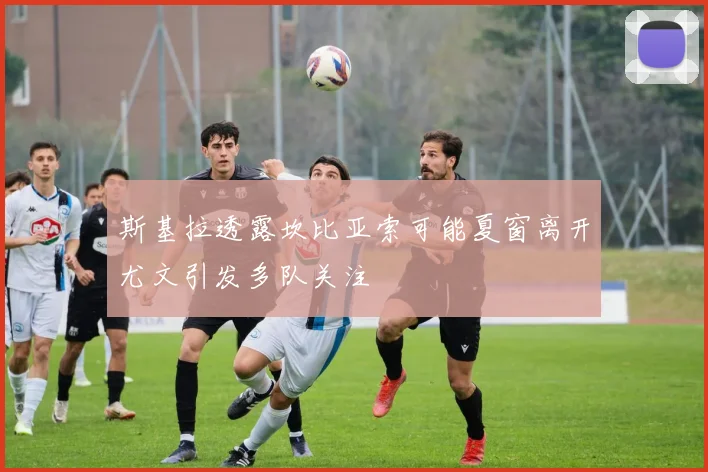 斯基拉透露坎比亚索可能夏窗离开尤文引发多队关注