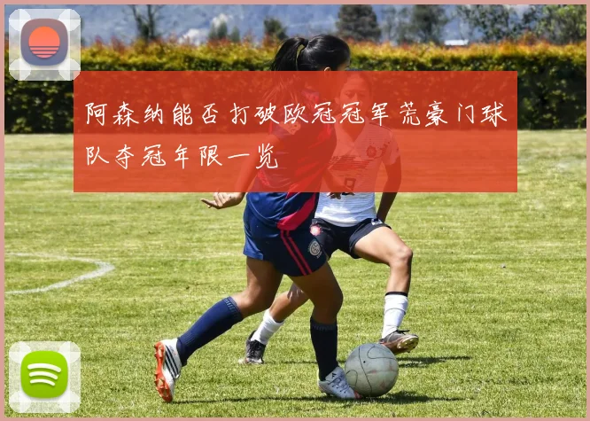 阿森纳能否打破欧冠冠军荒豪门球队夺冠年限一览