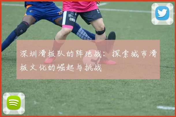 深圳滑板队的阵地战：探索城市滑板文化的崛起与挑战