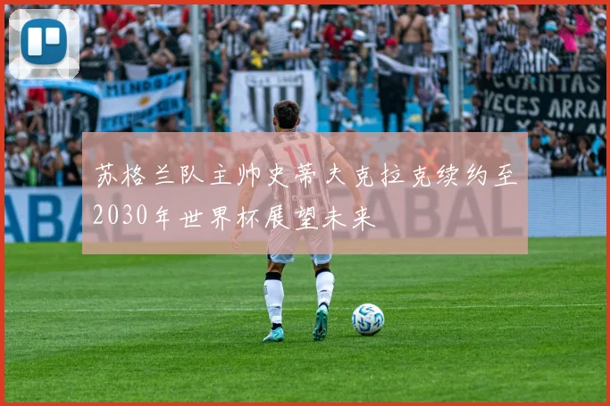 苏格兰队主帅史蒂夫克拉克续约至2030年世界杯展望未来