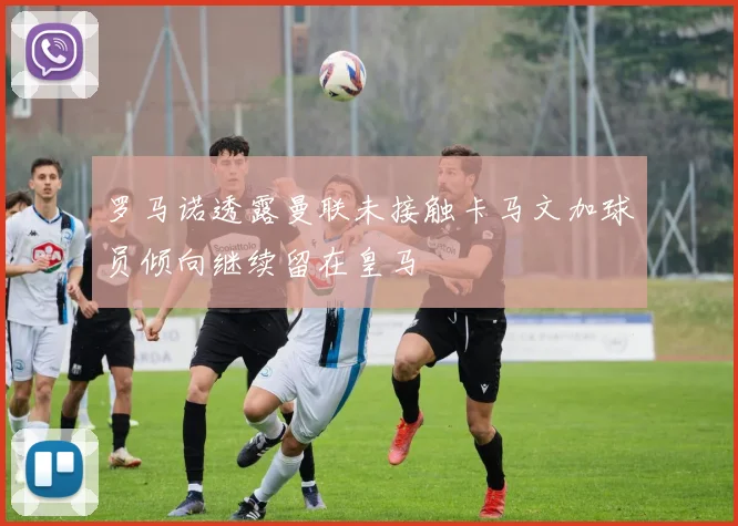 罗马诺透露曼联未接触卡马文加球员倾向继续留在皇马